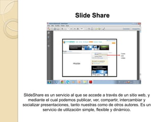 Slide Share
SlideShare es un servicio al que se accede a través de un sitio web, y
mediante el cual podemos publicar, ver, compartir, intercambiar y
socializar presentaciones, tanto nuestras como de otros autores. Es un
servicio de utilización simple, flexible y dinámico.
 
