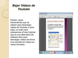 Bajar Videos de
Youtube
Existen varias
herramientas que se
utilizan para descargar
videos de Youtube y otros
sitios, en este caso
utilizaremos aTube Catcher
que es una alternativa de
software libre para
descargar vídeos de forma
muy sencilla los videos en
varios formatos.
 