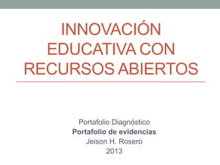 INNOVACIÓN
EDUCATIVA CON
RECURSOS ABIERTOS
Portafolio Diagnóstico
Portafolio de evidencias
Jeison H. Rosero
2013
 
