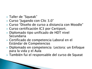  Taller de ”Squeak”
 Curso “Jugando con Clic 3.0”
 Curso “Diseño de curso a distancia con Moodle”
 Curso certificación IC3 por Certiport.
 Diplomado tipo unificado de HDT nivel
Secundaria
 Certificado de competencia Laboral en el
Estándar de Competencias
 Diplomado en competencia Lectora: un Enfoque
para la vida y el Aula
 También fui el responsable del curso de Squeat
 
