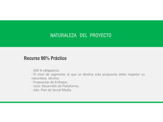 NATURALEZA DEL PROYECTO
- 500 % obligatorio.
- El nivel de segmento al que se destina esta propuesta debe respetar su
naturaleza técnica.
- Propuestas de Enfoque.
- 1ero: Desarrollo de Plataforma .
- 2do: Plan de Social Media.
Recurso 90% Práctico
 