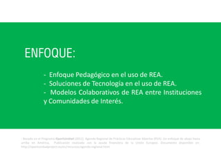 ENFOQUE:
- Basado en el Programa OportUnidad (2012). Agenda Regional de Prácticas Educativas Abiertas (PEA): Un enfoque de abajo hacia
arriba en América, Publicación realizada con la ayuda financiera de la Unión Europea. Documento disponible en:
http://oportunidadproject.eu/es/recursos/agenda-regional.html
- Enfoque Pedagógico en el uso de REA.
- Soluciones de Tecnología en el uso de REA.
- Modelos Colaborativos de REA entre Instituciones
y Comunidades de Interés.
 