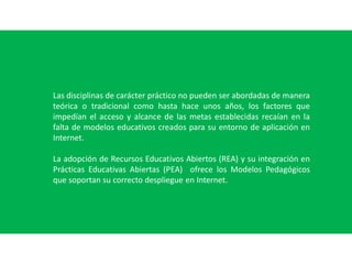 Las disciplinas de carácter práctico no pueden ser abordadas de manera
teórica o tradicional como hasta hace unos años, los factores que
impedían el acceso y alcance de las metas establecidas recaían en la
falta de modelos educativos creados para su entorno de aplicación en
Internet.
La adopción de Recursos Educativos Abiertos (REA) y su integración en
Prácticas Educativas Abiertas (PEA) ofrece los Modelos Pedagógicos
que soportan su correcto despliegue en Internet.
 