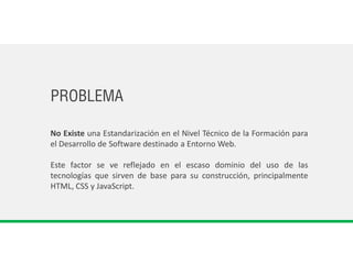 PROBLEMA
No Existe una Estandarización en el Nivel Técnico de la Formación para
el Desarrollo de Software destinado a Entorno Web.
Este factor se ve reflejado en el escaso dominio del uso de las
tecnologías que sirven de base para su construcción, principalmente
HTML, CSS y JavaScript.
 