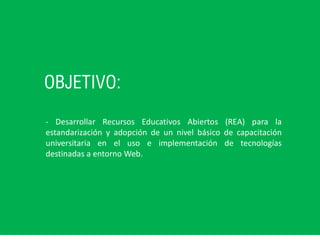 OBJETIVO:
- Desarrollar Recursos Educativos Abiertos (REA) para la
estandarización y adopción de un nivel básico de capacitación
universitaria en el uso e implementación de tecnologías
destinadas a entorno Web.
 