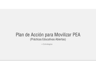Plan de Acción para Movilizar PEA
(Prácticas Educativas Abiertas)
-> Estrategias
 