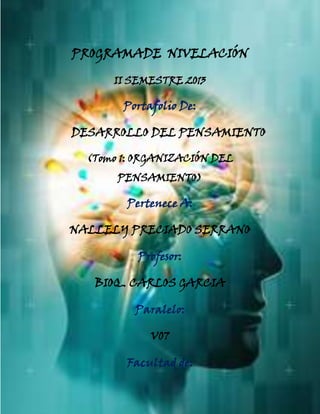 UNIVERSIDAD TÉCNICA DE MACHALA
DIRECCIÓN DE NIVELACIÓN Y ADMISIÓN
SISTEMA NACIONAL DE NIVELACIÓN Y ADMISIÓN
PROGRAMADE NIVELACIÓN
II SEMESTRE 2013
Portafolio De:
DESARROLLO DEL PENSAMIENTO
(Tomo 1: ORGANIZACIÓN DEL
PENSAMIENTO)
Pertenece A:
NALLELY PRECIADO SERRANO
Profesor:
BIOQ. CARLOS GARCIA
Paralelo:
V07
Facultad de:
 