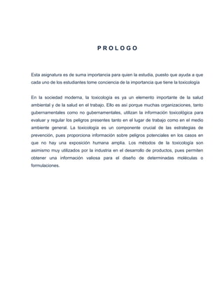 PROLOGO

Esta asignatura es de suma importancia para quien la estudia, puesto que ayuda a que
cada uno de los estudiantes tome conciencia de la importancia que tiene la toxicología

En la sociedad moderna, la toxicología es ya un elemento importante de la salud
ambiental y de la salud en el trabajo. Ello es así porque muchas organizaciones, tanto
gubernamentales como no gubernamentales, utilizan la información toxicológica para
evaluar y regular los peligros presentes tanto en el lugar de trabajo como en el medio
ambiente general. La toxicología es un componente crucial de las estrategias de
prevención, pues proporciona información sobre peligros potenciales en los casos en
que no hay una exposición humana amplia. Los métodos de la toxicología son
asimismo muy utilizados por la industria en el desarrollo de productos, pues permiten
obtener una información valiosa para el diseño de determinadas moléculas o
formulaciones.

 