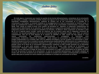 Sin duda alguna, el panorama que muestra los aportes de las teorías latinoamericanas y venezolanas de la comunicación
es muy amplio y complejo, el presente portafolio muestra solo algunos de las contribuciones teóricas formuladas por algunos
importantes investigadores latinoamericanos, partiendo de estudios que se han concentrado en el concepto de la
comunicación y sus matices. La evolución existente en la investigaciones en el área de comunicación en América Latina, no
puede ser completamente avalada sin considerar el legado recibido de las universidades norteamericanas y europeas. Pues
desde 1934, cuando se instala el primer curso superior de periodismo en Argentina, la cooperación norteamericana fue
decisiva para la determinación de su estructura. No se podía ignorar la experiencia acumulada, durante más de 20 años, en
instituciones pioneras como las escuelas de periodismo de Columbia y de Missouri. Dicha cooperación se intensificó a partir
del fin de la segunda guerra mundial, cuando las Américas dan los primeros pasos para la integración económica del
continente. Una escuela paradigmática como la de la Universidad Central de Venezuela contaba, ya en 1946, con asesoría
norteamericana. Pero fue sin duda después de la creación de CIESPAL en 1959, cuando ese flujo adquirió su curso
natural,
minimizando
las
mediaciones
gubernamentales
y
privilegiando
el
intercambio
entre
universidades, fundaciones, institutos de investigación. Desde siempre La comunicación ha estado sometida a diversos
arreglos predominantes en la sociedad, tales como los adelantos tecnológicos, que han ayudado a la comunicación a crecer.
Durante la década de los 60 se consolida la escuela latinoamericana desprendiéndose definitivamente de la estadounidense y
cuestionando los modelos de comunicación impuestos en la región y al servicio de grupos de poder económico. Los primeros
grandes críticos de la teoría de la comunicación latinoamericana cuestionan el orden mundial dominado por la información
estadounidense y en gran parte europea y esbozan la tesis de un "nuevo orden mundial de la información y la
comunicación". Rechazan modelos foráneos a la cultura latinoamericana y pensados para otros sociedades y adaptan
aquellos que eran útiles para el trabajo de campo de la comunicación en la región. En Latinoamérica se ha logrado dar pasos
con el fin de promover la ciencia de la comunicación, no solo en el continente latinoamericano, sino también alrededor del
mundo, esto, de la mano de teóricos que se dedicaron a ampliar el concepto de los modelos comunicacionales ya existentes y
aportar ideas para la sucesión de nuevos estudios que fortalezcan el concepto de comunicación en el futuro.
La autora.

 