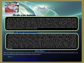 Nace en 1921 y muere en 1997, fue uno de los mayores y más significativos pedagogos del siglo XX. Con su principio del diálogo, enseño un
nuevo camino para la relación entre profesores y alumnos. Sus ideas influenciaron e influencian los procesos democráticos por todo el mundo. Pablo
Freire conoció desde niño la realidad del nordeste brasileño,en el que hasta hacía poco se vivía en esclavitud y que por aquellos tiempos las clases
rurales vivían en relaciones laborales de opresión,marginadas del proceso social, político y económico y sin participación alguna en las decisiones
importantes para el país.Es ahí donde se introduce Paulo Freire, que intenta que sus coterráneos rompan su pasividad y silencio, que reconozcan la
fuerza de su unidad transformadora, que adquieran la capacidad crítica para relacionarse con la sociedad y que se liberen de sus ataduras, única
posibilidad de cambio de la sociedad. Se inserta en las nuevas ideas revolucionarias que existían en América Latina en los años 60,imbuido del
lenguaje de liberación surgido de de las corrientes más avanzadas del catolicismo, que provocaron la teología de la liberación, y utilizando elementos
de la dialéctica marxista para lavisión y comprensión de la historia.

Freire se ocupó de los hombres y mujeres «no letrados», de aquellos llamados «los desarrapados del mundo», de aquellos que no podían
construirse un mundo de signos escritos y abrirse otros mundos, entre ellos, el mundo del conocimiento (sistematizado) y el mundo de la conciencia
(crítica). Porque para Freire el conocimiento no se transmite, se «está construyendo»: el acto educativo no consiste en una transmisión
de conocimientos, es el goce de la construcción de un mundo común. Freire distingue dos formas de situarse ante la realidad. La primera es
propia de los animales que se adhieren a la realidad y no tienen posibilidades de separarse de ella. Es un ser cerrado en si mismo. La otra forma es
la del hombre que esta en una relación activa y constante con el tiempo y el espacio a los que puede captar y transformar, su captación puede ser
reflexiva y critica. El animal tiene que acomodarse, el hombre se integra. Es la conciencia la que le permite entablar una relación con la realidad, así
se integrara en ella. Las fuerzas históricas y sociales opresoras impiden que los hombres tomen conciencia para así moldearlos a su modo. Si les
quitan esa característica impiden la integración del hombre en el mundo. Las relaciones del hombre con la realidad son relaciones marcadas por la
pluralidad, la criticidad, el carácter consecuente, y la temporalidad. Esas relaciones no se hacen en el silencio, sino en la palabra. La palabra debe
estar ligada a la acción y la reflexión, esta no es el privilegio de unos pocos, sino un derecho de todos, nadie tiene derecho de arrebatar la palabra a
los demás.

"Sería en verdad una actitud ingenua esperar que las clases dominantes desarrollasen una forma de educación que permitiese a las
clases dominadas percibir las injusticias sociales en forma crítica”.
http://html.rincondelvago.com/paulo-freire.html
http://www.slideshare.net/thejuanpereira/biografa-de-paulo-freire-1921-1997

 