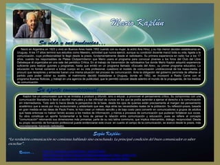 Nació en Argentina en 1923 y vivió en Buenos Aires hasta 1952 cuando con su mujer, la actriz Ana Hirsz, y su hijo menor deciden establecerse en
Uruguay. A los 17 años terminó sus estudios como Maestro, actividad que nunca ejerció, aunque su condición docente marcó toda su vida, ligada a la
comunicación, cuya profesionalidad le llegó desde la praxis, fundamentalmente desde el radioteatro. Su primera experiencia en radio fue a los 17
años, cuando los responsables de Platea Clubpermitieron que Mario usara el programa para convocar jóvenes a los foros del Club del Libre
Debateque él organizaba en una sala del periódico Crítica. En el trabajo de transmisión de radioteatros fue donde Mario Kaplún adquirió experiencia
suficiente para realizar guiones y programas, hasta que emitió en un programa llamado «Escuela del Aire», su primer programa educativo. La
educación no formal comenzó a tomar cuerpo en su vida profesional, cuestionó el modelo de comunicación unidireccional de los mass-media, y
procuró que receptores y emisores fueran una misma situación del proceso de comunicación. Ante la obligación del gobierno peronista de afiliarse al
partido para poder cobrar su sueldo, el matrimonio decidió trasladarse a Uruguay, donde en 1952, se incorporó a Radio Carve con el
programa Buenas Noticias, y trabajó en una agencia de publicidad, que le permitió conocer desde adentro el mundo de la propaganda, de los medios
de comunicación.

Kaplún fue un comunicador que no se limitaba a producir y difundir, sino a educar, a promover el pensamiento crítico. Su compromiso con una
comunicación liberadora lo llevó a escribir manuales y a dar infinidad de cursos en los que se podía aprender a ejercer el derecho a la comunicación
sin intermediarios. Todo esto lo hacía desde la perspectiva de la base, desde los ojos de quienes están precisamente al margen del pensamiento
académico que a veces por muy evolucionado y adelantado que sea, deja atrás las necesidades reales de la población. Su reflexión-praxis, basada
en gran medida en las ideas de Paulo Freire, le hizo crear un método sencillo y de bajo costo para convertir en comunicadores a grupos de adultos
que hasta entonces no habían tenido acceso a los medios de información, y menos a procesos de comunicación que pudieran fortalecer sus voces.
Su obra constituye un aporte fundamental a la hora de pensar la relación entre comunicación y educación, pues se refiere al concepto
"comunicación" retomando sus dimensiones más primarias: parte de su raíz latina communis, que implica intercambio, diálogo, reciprocidad. Desde
su propio recorrido de formación profesional puede evidenciarse este cruce: en cuanto al campo de la comunicación, se acercó desde la praxis, más
concretamente, haciendo radioteatro.

“La verdadera comunicación no comienza hablando sino escuchando. La principal condición del buen comunicador es saber
escuchar”.
http://es.wikipedia.org/wiki/Mario_Kapl%C3%BAn
http://www.uhu.es/cine.educacion/figuraspedagogia/0_mario_kaplun.htm
http://educacion-comunicacion.wikispaces.com/Mario+Kapl%C3%BAn

 