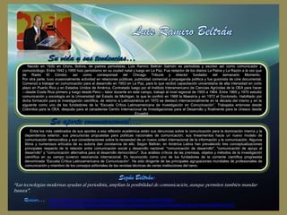 Nacido en 1930 en Oruro, Bolivia, de padres periodistas, Luis Ramiro Beltrán Salmón es periodista y escritor así como comunicador y
comunicólogo. Entre 1942 y 1955 hizo periodismo en su ciudad natal y luego en La Paz. Fue redactor de los diarios La Patria y La Razón a la vez que
de Radio El Cóndor, así como corresponsal del Chicago Tribune y director fundador del semanario Momento.
Por otra parte, tuvo ocasionalmente actividad en relaciones públicas, publicidad comercial y propaganda política y fue guionista de cine documental.
Comenzó a trabajar en comunicación para el desarrollo en 1953 en La Paz, para lo que recibió capacitación universitaria de alta intensidad en corto
plazo en Puerto Rico y en Estados Unidos de América. Contratado luego por el Instituto Interamericano de Ciencias Agrícolas de la OEA para hacer
—desde Costa Rica primero y luego desde Perú— labor docente en este campo, trabajó al nivel regional de 1955 a 1964. Entre 1965 y 1970 estudió
comunicación y sociología en la Universidad del Estado de Michigan, la que le confirió en 1968 la Maestría y en 1972 el Doctorado. Habilitado por
dicha formación para la investigación científica, de retorno a Latinoamérica en 1970 se destacó internacionalmente en la década del mismo y en la
siguiente como uno de los fundadores de la “Escuela Crítica Latinoamericana de Investigación en Comunicación”. Trabajaba entonces desde
Colombia para la OEA, después para el canadiense Centro Internacional de Investigaciones para el Desarrollo y finalmente para la Unesco desde
Ecuador.

Entre los más celebrados de sus aportes a esa reflexión académica están sus denuncias sobre la comunicación para la dominación interna y la
dependencia exterior, sus precursoras propuestas para políticas nacionales de comunicación, sus lineamientos hacia un nuevo modelo de
comunicación democrática y sus consideraciones sobre la necesidad de un nuevo orden internacional de la información y la comunicación. Algunos
libros y numerosos artículos de su autoría dan constancia de ello. Según Beltrán, en América Latina han prevalecido tres conceptualizaciones
principales respecto de la relación entre comunicación social y desarrollo nacional: "comunicación de desarrollo", "comunicación de apoyo al
desarrollo" y "comunicación alternativa para el desarrollo democrático". Sus análisis críticos de las premisas, objetos y métodos de la investigación
científica en su campo tuvieron resonancia internacional. Es reconocido como uno de los fundadores de la corriente científica progresista
denominada “Escuela Crítica Latinoamericana de Comunicación”. Ha sido dirigente de las principales agrupaciones mundiales de profesionales de
comunicación y miembro de los consejos editoriales de las revistas técnicas de varias instituciones del ramo.

“Las tecnologías modernas ayudan al periodista, amplían la posibilidad de comunicación, aunque permiten también mandar
basura”.
http://educacion-comunicacion.wikispaces.com/Luis+Ramiro+Beltr%C3%A1n
http://teoriasdecomunicacionlatinoamericanas.blogspot.com/2012/07/biografia-de-luis-ramiro-beltran.html

 