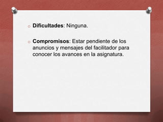o Dificultades: Ninguna.
o Compromisos: Estar pendiente de los

anuncios y mensajes del facilitador para
conocer los avances en la asignatura.

 