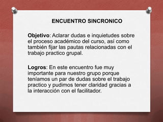 ENCUENTRO SINCRONICO
Objetivo: Aclarar dudas e inquietudes sobre
el proceso académico del curso, así como
también fijar las pautas relacionadas con el
trabajo practico grupal.
Logros: En este encuentro fue muy
importante para nuestro grupo porque
teníamos un par de dudas sobre el trabajo
practico y pudimos tener claridad gracias a
la interacción con el facilitador.

 