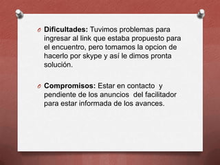 O Dificultades: Tuvimos problemas para

ingresar al link que estaba propuesto para
el encuentro, pero tomamos la opcion de
hacerlo por skype y así le dimos pronta
solución.
O Compromisos: Estar en contacto y

pendiente de los anuncios del facilitador
para estar informada de los avances.

 