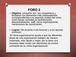 FORO 2
O Objetivo: compartir con los compañeros y

facilitador los elementos más sobresalientes
correspondientes a la segunda unidad del curso,
como temas centrales la centralización,
descentralización, staff, clima organizacional,
mecanismos de coordinación.
O Logros: De acuerdo a las lecturas y a los aportes

concluyo:
-El clima organizacional ayuda a que las diferentes
áreas de una organización trabajen de manera
fusionada, más rápido y mejor, por lo tanto una
empresa debe contar con elementos de control
constante de su clima organizacional.

 
