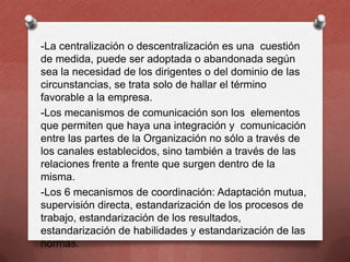 -La centralización o descentralización es una cuestión
de medida, puede ser adoptada o abandonada según
sea la necesidad de los dirigentes o del dominio de las
circunstancias, se trata solo de hallar el término
favorable a la empresa.
-Los mecanismos de comunicación son los elementos
que permiten que haya una integración y comunicación
entre las partes de la Organización no sólo a través de
los canales establecidos, sino también a través de las
relaciones frente a frente que surgen dentro de la
misma.
-Los 6 mecanismos de coordinación: Adaptación mutua,
supervisión directa, estandarización de los procesos de
trabajo, estandarización de los resultados,
estandarización de habilidades y estandarización de las
normas.

 
