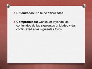 O Dificultades: No hubo dificultades
O Compromisos: Continuar leyendo los

contenidos de las siguientes unidades y dar
continuidad a los siguientes foros.

 