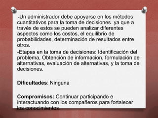 -Un

administrador debe apoyarse en los métodos
cuantitativos para la toma de decisiones ya que a
través de estos se pueden analizar diferentes
aspectos como los costos, el equilibrio de
probabilidades, determinación de resultados entre
otros.
-Etapas en la toma de decisiones: Identificación del
problema, Obtención de informacion, formulación de
alternativas, evaluación de alternativas, y la toma de
decisiones.
Dificultades: Ninguna

Compromisos: Continuar participando e
interactuando con los compañeros para fortalecer
los conocimientos.

 