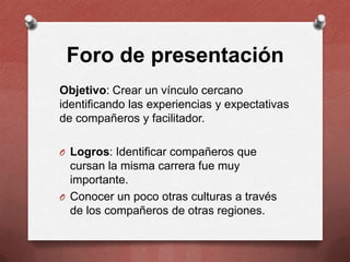 Foro de presentación
Objetivo: Crear un vínculo cercano
identificando las experiencias y expectativas
de compañeros y facilitador.
O Logros: Identificar compañeros que

cursan la misma carrera fue muy
importante.
O Conocer un poco otras culturas a través
de los compañeros de otras regiones.

 