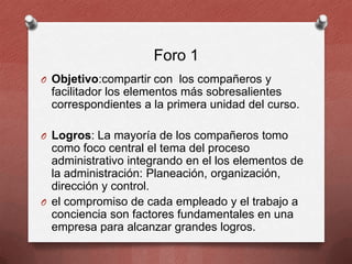 Foro 1
O Objetivo:compartir con los compañeros y

facilitador los elementos más sobresalientes
correspondientes a la primera unidad del curso.
O Logros: La mayoría de los compañeros tomo

como foco central el tema del proceso
administrativo integrando en el los elementos de
la administración: Planeación, organización,
dirección y control.
O el compromiso de cada empleado y el trabajo a
conciencia son factores fundamentales en una
empresa para alcanzar grandes logros.

 