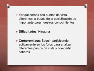 O Enriquecernos con puntos de vista

diferentes a través de la socialización es
importante para nuestros conocimientos.
O Dificultades: Ninguna

O Compromisos: Seguir participando

activamente en los foros para analizar
diferentes puntos de vista y compartir
saberes..

 
