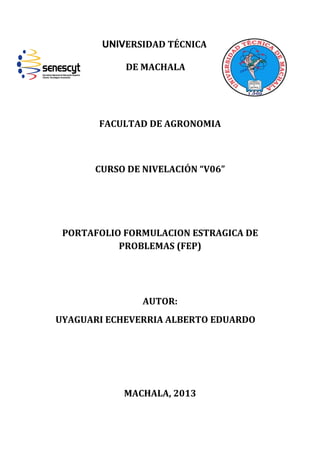 UNIVERSIDAD TÉCNICA
DE MACHALA

FACULTAD DE AGRONOMIA

CURSO DE NIVELACIÓN “V06”

PORTAFOLIO FORMULACION ESTRAGICA DE
PROBLEMAS (FEP)

AUTOR:
UYAGUARI ECHEVERRIA ALBERTO EDUARDO

MACHALA, 2013

 