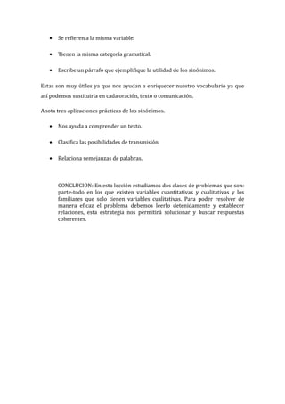 •

Se refieren a la misma variable.

•

Tienen la misma categoría gramatical.

•

Escribe un párrafo que ejemplifique la utilidad de los sinónimos.

Estas son muy útiles ya que nos ayudan a enriquecer nuestro vocabulario ya que
así podemos sustituirla en cada oración, texto o comunicación.
Anota tres aplicaciones prácticas de los sinónimos.
•

Nos ayuda a comprender un texto.

•

Clasifica las posibilidades de transmisión.

•

Relaciona semejanzas de palabras.

CONCLUCION: En esta lección estudiamos dos clases de problemas que son:
parte-todo en los que existen variables cuantitativas y cualitativas y los
familiares que solo tienen variables cualitativas. Para poder resolver de
manera eficaz el problema debemos leerlo detenidamente y establecer
relaciones, esta estrategia nos permitirá solucionar y buscar respuestas
coherentes.

 