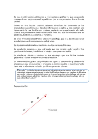 En esta lección también utilizamos la representación gráfica ya que nos permite
resolver de una mejor manera los problemas que se nos presenten dentro de esta
unidad.
Dentro de esta lección también debemos identificar los problemas de los
enunciados un problema nos brindan información completa y nos plantean una
interrogante la cual la debemos resolver mediante un procedimiento adecuado
cuando nos presentamos ante una situación como esta nos encontramos ante un
problema, también encontraremos variables.
En estos problemas encontramos una nueva estrategia que es la de simulación, las
simulaciones pueden ser concretas y abstractas.
La simulación dinámica tiene cambios a medida que pasa el tiempo.
La simulación concreta es una estrategia que nos permite poder resolver los
problemas dinámicos y también se la conoce como puesta en acción.
La simulación abstracta también es una estrategia que nos facilita resolver
problemas a través de representaciones simbólicas.
La representación gráfica del problema nos ayuda a comprender y observar la
situación en que se encuentra el problema, la representación es muy importante
dentro de la solución de cualquier problema que se nos plantea.
Ejercicio 1:Un chofer desciende desde una colina inclinada que además se encontraba en
mal estado esta carretera tenía una longitud de 75metros si avanza por impulsos de 25metros
para poder iniciar con el siguiente impulso va 2metros hacia atrás antes de llegar a la vía que
está en buen estado. ¿Cuántos impulsos debe tomar para bajar de la colina y llegar a la vía
que está en buen estado?

Representación:

25
25

25

75 metros

 