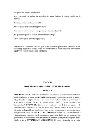 Comprensión literal de la lectura
¿Qué estrategia se utilizó en esta lección para facilitar la comprensión de la
lectura?
Mapas de características y variables.
¿Qué utilidad tiene la estrategia utilizada?
Organizar mediante mapas y esquemas, las ideas del escrito.
¿En qué casos podrías aplicar esta misma estrategia?
En los casos que el párrafo especifique.

CONCLUCION: Podemos concluir que en esta lección aprendimos a identificar las
variables y nos dimos cuenta cómo fue cambiando su valor mediante operaciones
repetitivas que se lo aumentan o reducen

LECCION 10
PROBLEMAS DINAMICOS.ESTRATEGIA MEDIOS-FINES
DEFINICION
SISTEMA: Es el medio ambiente con todos los elementos e interacciones existentes
donde se plantea la situación. ESTADO: Conjunto de características que describen
integralmente un objeto, situación o evento en un instante dado; al primer estado
se lo conoce como “inicial”, al último como “final”, y a los demás como
“intermedios”. OPERADOR: Conjunto de acciones que define un proceso de
transformación mediante el cual se genera un nuevo estado a partir de uno
existente; cada problema puede tener uno o ms operadores que actúen de forma
independiente y uno a la vez. RESTRICCION: Es una limitación, condicionamiento
o impedimento existente en el sistema que determina la forma de actuar de los
operadores, estableciendo las características de estos para generar el paso de un
estado a otro. ESTRATEGIAS MEDIO-FINES: Es una estrategia para tratar

 
