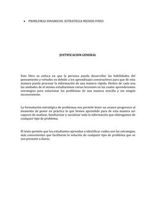 •

PROBLEMAS DINAMICOS. ESTRATEGIA MEDIOS-FINES

JUSTIFICACION GENERAL

Este libro se enfoca en que la persona pueda desarrollar las habilidades del
pensamiento y virtudes en debido a los aprendizajes constructivos para que de esta
manera pueda procesar la información de una manera rápida. Dentro de cada una
las unidades de el mismo estudiaremos varias lecciones en las cuales aprenderemos
estrategias para solucionar los problemas de una manera sencilla y sin ningún
inconveniente.

La formulación estratégica de problemas nos permite tener un avance progresivo al
momento de poner en práctica lo que hemos aprendido para de esta manera ser
capaces de analizar, familiarizar y socializar toda la información que obtengamos de
cualquier tipo de problema.

El texto permite que los estudiantes aprendan a identificar cuáles son las estrategias
más convenientes que facilitaran la solución de cualquier tipo de problema que se
nos presente a diario.

 