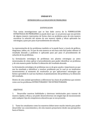 UNIDAD Nº1
INTRODUCION A LA SOLUCION DE PROBLEMAS

JUSTIFICACION
Tras varias investigaciones que se han dado acerca de la FORMULACION
ESTRATEGICA DE PROBLEMAS se puede decir que es un proceso que nos permite
de alguna manera representas de forma clara un problema para de esta manera
encontrar la solución del mismo de una manera rápida y eficaz aplicando las
estrategias y paso por paso el procedimiento de solución.

La representación de los problemas también se la puede hacer a través de gráficos,
diagramas, tablas, etc. Ya que de esta manera se nos hace más fácil poder obtener el
resultado deseado y podemos ir aplicando paso por paso el procedimiento de
solución de los problemas.
La formulación estratégica de problemas nos plantea estrategias ya antes
mencionadas de cómo aplicar el procedimiento para poder identificar un problema
y de esta manera poder facilitar la obtención del resultado deseado.
La formulación estratégica de problemas nos es de gran ayuda e importancia ya que
nos ha enseñado a identificar y resolver problemas por lo cual ya no tendremos
inconvenientes al momento de resolverlos ya que aplicaremos estrategias que
hemos aprendido lo cual nos facilitara el planteamiento del problema y la obtención
del resultado.
Dentro de esta unidad aprendimos a diferenciar las clases de problemas que existen
como son los problemas ESTRUCTURADOS Y NO ESTRUCTURADOS.

OBJETIVOS:
1.
Desarrollar nuestras habilidades y destrezas intelectuales para razonar de
manera rápida y eficaz y así poder desenvolvernos sin ningún tipo de inconveniente
ante cualquier tipo de competencia educativa que se nos presente.

2. Tanto los estudiantes como los maestros deben tener mucho interés para poder
desarrollar sus conocimientos y de esta manera proyectarse desde una perspectiva
hacia el futuro.

 