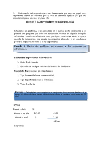 3.
El desarrollo del pensamiento es una herramienta que juega un papel muy
importante dentro de nosotros por lo cual la debemos apreciar ya que los
conocimientos que sabemos gracias a ello.
LECCIÓN 1 CARECTERÍSTICAS DE LOS PROBLEMAS

Estudiamos un problema, es un enunciado en el cual da cierta información y se
plantea una pregunta que debe ser respondida, veamos en algunos ejemplos
adicionales, consideramos los enunciados que siguen y responden a cada pregunta
además la información nos aporta interrogantes plantadas y en conclusión
podemos llegar, con respecto si es no un problema.
Ejemplo 1: Plantea dos problemas estructurados y dos problemas no
estructurados.

Enunciados de problemas estructurados:
1. Costo de diccionario
2. Recaudación total por concepto de la venta del diccionario
Enunciado de problemas no estructurado:
1. Tipo de necesidades de una comunidad
2. Tipo de participación de la comunidad
3. Tipos de solución

Ejercicio 1: Carlos trabaja como zapatero en la construcción de un grupo de diseños, a él le
Carlos trabaja como zapatero en la construcción de un grupo de diseños, a él le
pagan $45.00 por el día de trabajo. ¿Cuánto ganara Peter si trabaja en construcción por 30
pagan $45.00 por el día de trabajo. ¿Cuánto ganara Peter si trabaja en construcción por 30
días?
días?

DATOS
Días de trabajo
Ganancia por día
Ganancia total

30
$45.00
?

45.00
* 30
1350.00

Respuesta:

 