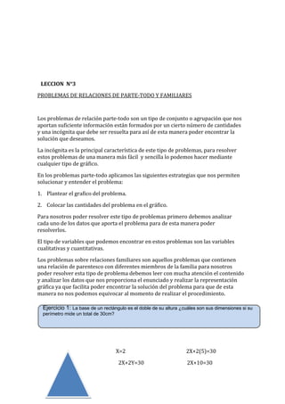 LECCION N°3
PROBLEMAS DE RELACIONES DE PARTE-TODO Y FAMILIARES

Los problemas de relación parte-todo son un tipo de conjunto o agrupación que nos
aportan suficiente información están formados por un cierto número de cantidades
y una incógnita que debe ser resuelta para así de esta manera poder encontrar la
solución que deseamos.
La incógnita es la principal característica de este tipo de problemas, para resolver
estos problemas de una manera más fácil y sencilla lo podemos hacer mediante
cualquier tipo de gráfico.
En los problemas parte-todo aplicamos las siguientes estrategias que nos permiten
solucionar y entender el problema:
1. Plantear el grafico del problema.
2. Colocar las cantidades del problema en el gráfico.
Para nosotros poder resolver este tipo de problemas primero debemos analizar
cada uno de los datos que aporta el problema para de esta manera poder
resolverlos.
El tipo de variables que podemos encontrar en estos problemas son las variables
cualitativas y cuantitativas.
Los problemas sobre relaciones familiares son aquellos problemas que contienen
una relación de parentesco con diferentes miembros de la familia para nosotros
poder resolver esta tipo de problema debemos leer con mucha atención el contenido
y analizar los datos que nos proporciona el enunciado y realizar la representación
gráfica ya que facilita poder encontrar la solución del problema para que de esta
manera no nos podemos equivocar al momento de realizar el procedimiento.
Ejercicio 1: La base de un rectángulo es el doble de su altura ¿cuáles son sus dimensiones si su
perímetro mide un total de 30cm?

X=2
2X+2Y=30

2X+2(5)=30
2X+10=30

 