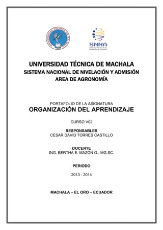 UNIVERSIDAD TÉCNICA DE MACHALA
SISTEMA NACIONAL DE NIVELACIÓN Y ADMISIÓN
AREA DE AGRONOMÍA

PORTAFOLIO DE LA ASIGNATURA

ORGANIZACIÓN DEL APRENDIZAJE
CURSO V02
RESPONSABLES
CESAR DAVID TORRES CASTILLO

DOCENTE
ING. BERTHA E. MAZÓN O., MG.SC.

PERIODO
2013 - 2014

MACHALA – EL ORO – ECUADOR

 