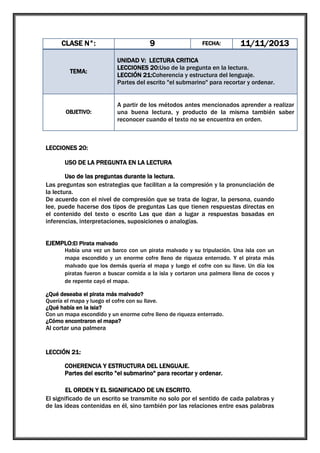 9

CLASE N°:

TEMA:

OBJETIVO:

FECHA:

11/11/2013

UNIDAD V: LECTURA CRITICA
LECCIONES 20:Uso de la pregunta en la lectura.
LECCIÓN 21:Coherencia y estructura del lenguaje.
Partes del escrito "el submarino" para recortar y ordenar.
A partir de los métodos antes mencionados aprender a realizar
una buena lectura, y producto de la misma también saber
reconocer cuando el texto no se encuentra en orden.

LECCIONES 20:
USO DE LA PREGUNTA EN LA LECTURA
Uso de las preguntas durante la lectura.
Las preguntas son estrategias que facilitan a la compresión y la pronunciación de
la lectura.
De acuerdo con el nivel de compresión que se trata de lograr, la persona, cuando
lee, puede hacerse dos tipos de preguntas Las que tienen respuestas directas en
el contenido del texto o escrito Las que dan a lugar a respuestas basadas en
inferencias, interpretaciones, suposiciones o analogías.
EJEMPLO:El Pirata malvado
Había una vez un barco con un pirata malvado y su tripulación. Una isla con un
mapa escondido y un enorme cofre lleno de riqueza enterrado. Y el pirata más
malvado que los demás quería el mapa y luego el cofre con su llave. Un día los
piratas fueron a buscar comida a la isla y cortaron una palmera llena de cocos y
de repente cayó el mapa.
¿Qué deseaba el pirata más malvado?
Quería el mapa y luego el cofre con su llave.
¿Qué había en la isla?
Con un mapa escondido y un enorme cofre lleno de riqueza enterrado.
¿Cómo encontraron el mapa?

Al cortar una palmera

LECCIÓN 21:
COHERENCIA Y ESTRUCTURA DEL LENGUAJE.
Partes del escrito "el submarino" para recortar y ordenar.
EL ORDEN Y EL SIGNIFICADO DE UN ESCRITO.
El significado de un escrito se transmite no solo por el sentido de cada palabras y
de las ideas contenidas en él, sino también por las relaciones entre esas palabras

 