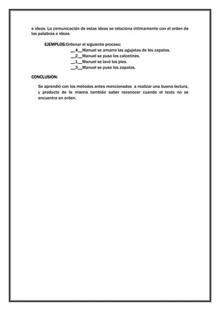 e ideas. La comunicación de estas ideas se relaciona íntimamente con el orden de
las palabras e ideas.
EJEMPLOS:Ordenar el siguiente proceso:
__4__Manuel se amarro las agujetas de los zapatos.
__2__Manuel se puso los calcetines.
__1__Manuel se lavó los pies.
__3__Manuel se puso los zapatos.
CONCLUSION:
Se aprendió con los métodos antes mencionados a realizar una buena lectura,
y producto de la misma también saber reconocer cuando el texto no se
encuentra en orden.

 
