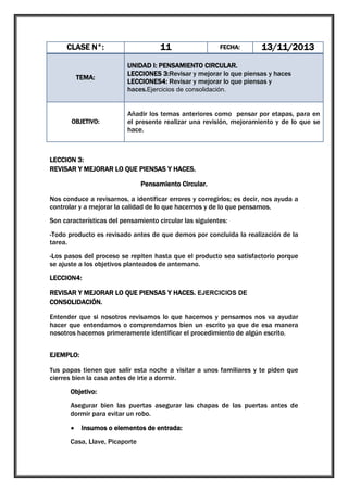 11

CLASE N°:

TEMA:

OBJETIVO:

FECHA:

13/11/2013

UNIDAD I: PENSAMIENTO CIRCULAR.
LECCIONES 3:Revisar y mejorar lo que piensas y haces
LECCIONES4: Revisar y mejorar lo que piensas y
haces.Ejercicios de consolidación.
Añadir los temas anteriores como pensar por etapas, para en
el presente realizar una revisión, mejoramiento y de lo que se
hace.

LECCION 3:
REVISAR Y MEJORAR LO QUE PIENSAS Y HACES.
Pensamiento Circular.
Nos conduce a revisarnos, a identificar errores y corregirlos; es decir, nos ayuda a
controlar y a mejorar la calidad de lo que hacemos y de lo que pensamos.
Son características del pensamiento circular las siguientes:
-Todo producto es revisado antes de que demos por concluida la realización de la
tarea.
-Los pasos del proceso se repiten hasta que el producto sea satisfactorio porque
se ajuste a los objetivos planteados de antemano.
LECCION4:
REVISAR Y MEJORAR LO QUE PIENSAS Y HACES. EJERCICIOS DE
CONSOLIDACIÓN.
Entender que si nosotros revisamos lo que hacemos y pensamos nos va ayudar
hacer que entendamos o comprendamos bien un escrito ya que de esa manera
nosotros hacemos primeramente identificar el procedimiento de algún escrito.
EJEMPLO:
Tus papas tienen que salir esta noche a visitar a unos familiares y te piden que

cierres bien la casa antes de irte a dormir.
Objetivo:
Asegurar bien las puertas asegurar las chapas de las puertas antes de
dormir para evitar un robo.
Insumos o elementos de entrada:
Casa, Llave, Picaporte

 