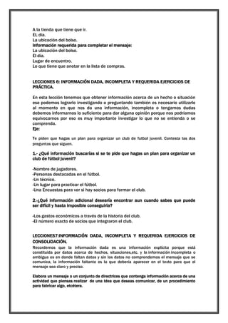 A la tienda que tiene que ir.
EL día.
La ubicación del bolso.
Información requerida para completar el mensaje:
La ubicación del bolso.
El día.
Lugar de encuentro.
Lo que tiene que anotar en la lista de compras.
LECCIONES 6: INFORMACIÓN DADA, INCOMPLETA Y REQUERIDA EJERCICIOS DE
PRÁCTICA.
En esta lección tenemos que obtener información acerca de un hecho o situación
eso podemos lograrlo investigando o preguntando también es necesario utilizarlo
al momento en que nos da una información, incompleta o tengamos dudas
debemos informarnos lo suficiente para dar alguna opinión porque nos podríamos
equivocarnos por eso es muy importante investigar lo que no se entienda o se
comprenda.
Eje:
Te piden que hagas un plan para organizar un club de futbol juvenil. Contesta las dos
preguntas que siguen.

1.- ¿Qué información buscarías si se te pide que hagas un plan para organizar un
club de fútbol juvenil?
-Nombre de jugadores.
-Personas destacadas en el fútbol.
-Un técnico.
-Un lugar para practicar el fútbol.
-Una Encuestas para ver si hay socios para formar el club.
2.-¿Qué información adicional desearía encontrar aun cuando sabes que puede
ser difícil y hasta imposible conseguirla?
-Los gastos económicos a través de la historia del club.
-El número exacto de socios que integraron el club.
LECCIONES7:INFORMACIÓN DADA, INCOMPLETA Y REQUERIDA EJERCICIOS DE
CONSOLIDACIÓN.
Recordemos que la información dada es una información explícita porque está
constituida por datos acerca de hechos, situaciones,etc. y la información incompleta o
ambigua es en donde faltan datos y sin los datos no comprendemos el mensaje que se
comunica, la información faltante es la que debería aparecer en el texto para que el
mensaje sea claro y preciso.
Elabora un mensaje o un conjunto de directrices que contenga información acerca de una
actividad que piensas realizar de una idea que deseas comunicar, de un procedimiento
para fabricar algo, etcétera.

 
