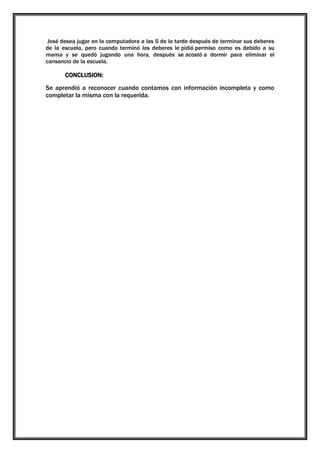 José desea jugar en la computadora a las 5 de la tarde después de terminar sus deberes
de la escuela, pero cuando terminó los deberes le pidió permiso como es debido a su
mama y se quedó jugando una hora, después se acostó a dormir para eliminar el
cansancio de la escuela.

CONCLUSION:
Se aprendió a reconocer cuando contamos con información incompleta y como
completar la misma con la requerida.

 