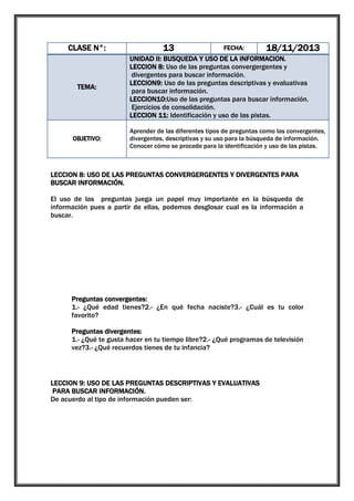 13

CLASE N°:

TEMA:

OBJETIVO:

FECHA:

18/11/2013

UNIDAD II: BUSQUEDA Y USO DE LA INFORMACION.
LECCION 8: Uso de las preguntas convergergentes y
divergentes para buscar información.
LECCION9: Uso de las preguntas descriptivas y evaluativas
para buscar información.
LECCION10:Uso de las preguntas para buscar información.
Ejercicios de consolidación.
LECCION 11: Identificación y uso de las pistas.
Aprender de las diferentes tipos de preguntas como las convergentes,
divergentes, descriptivas y su uso para la búsqueda de información.
Conocer cómo se procede para la identificación y uso de las pistas.

LECCION 8: USO DE LAS PREGUNTAS CONVERGERGENTES Y DIVERGENTES PARA
BUSCAR INFORMACIÓN.
El uso de las preguntas juega un papel muy importante en la búsqueda de
información pues a partir de ellas, podemos desglosar cual es la información a
buscar.
PREGUNTAS
CONVERGENTES

Tienen una única respuesta y nos dan una
información determinada y específica.

PREGUNTAS
DIVERGENTES

Contienen múltiples respuestas y la información
que se obtiene es general o puntos de vista.

Preguntas convergentes:
1.- ¿Qué edad tienes?2.- ¿En qué fecha naciste?3.- ¿Cuál es tu color
favorito?
Preguntas divergentes:
1.- ¿Qué te gusta hacer en tu tiempo libre?2.- ¿Qué programas de televisión
vez?3.- ¿Qué recuerdos tienes de tu infancia?

LECCION 9: USO DE LAS PREGUNTAS DESCRIPTIVAS Y EVALUATIVAS
PARA BUSCAR INFORMACIÓN.
De acuerdo al tipo de información pueden ser:
PREGUNTAS
DESCRIPTIVAS

PREGUNTAS
EVALUATIVAS

Son aquellas preguntas cuyas respuestas son
síntesis elaboradas con base a características
producto del proceso de observación.

Son aquellas preguntas cuyas respuestas son
juicios de valor u opiniones con base a los
resultados obtenidos del proceso de evaluación

 