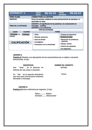 ACTIVIDAD N°: 1

1

TEMA CLASE:

I BASES PARA LA LECTURA

OBJETIVO:

Poner en practica mediante el auto planteamiento de ejemplos lo
aprendido en clase
LECCION 1: El significado de las palabras y la comprensión de
mensajes verbales.
LECCION 2: Los antónimos.
TIPO DE ACTIVIDAD

TEMA DE LA ACTIVIDAD
LUGAR

FECHA
ENVIO:

28/10/13

ALCANCE

□Intraclase□Ex □Individual
traclase

□Grupal

CALIFICACIÓN

FECHA
ENTREGA:

29/10/13

FORMA

□Taller
□Síntesis, esquemas
□Caso de estudio
□Investigativa
□Vinculación con la colectividad

□Práctica de laboratorio
□Práctica de clase
□Resolución de problemas,
ejercicios

□Ensayo, artículo
□Informe de exposición
□De diagnóstico

LECCION 1:
Practica 2: Realizar una descripción de las características de un objeto o situación
desconocida. (2 eje)
DESCRIPCION

Una ``desa´´ es el discurso en
defensa de una causa o situación.

NOMBRE DEL CONSEPTO
Apología

Un ``fiso´´ es un aparato electrónico
que sirve para comunicarse mediante
llamadas o mensajes.

LECCION 2:
Practica 3:Anotar antónimos de negación. (2 eje)
Típico…………. Atípico
Consolar…...… Desconsolar

Celular

 