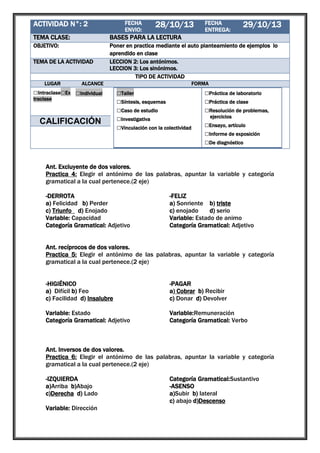 ACTIVIDAD N°: 2

1

TEMA CLASE:

BASES PARA LA LECTURA

OBJETIVO:

Poner en practica mediante el auto planteamiento de ejemplos lo
aprendido en clase
LECCION 2: Los antónimos.
LECCION 3: Los sinónimos.
TIPO DE ACTIVIDAD

TEMA DE LA ACTIVIDAD

LUGAR

FECHA
ENVIO:

28/10/13

ALCANCE

□Intraclase□Ex □Individual
traclase

□Grupal

CALIFICACIÓN

FECHA
ENTREGA:

29/10/13

FORMA

□Taller
□Síntesis, esquemas
□Caso de estudio
□Investigativa
□Vinculación con la colectividad

□Práctica de laboratorio
□Práctica de clase
□Resolución de problemas,
ejercicios

□Ensayo, artículo
□Informe de exposición
□De diagnóstico

Ant. Excluyente de dos valores.
Practica 4: Elegir el antónimo de las palabras, apuntar la variable y categoría
gramatical a la cual pertenece.(2 eje)
-DERROTA
a) Felicidad b) Perder
c) Triunfo d) Enojado
Variable: Capacidad
Categoría Gramatical: Adjetivo

-FELIZ
a) Sonriente b) triste
c) enojado
d) serio
Variable: Estado de animo
Categoría Gramatical: Adjetivo

Ant. recíprocos de dos valores.
Practica 5: Elegir el antónimo de las palabras, apuntar la variable y categoría
gramatical a la cual pertenece.(2 eje)
-HIGIÉNICO
a) Difícil b) Feo
c) Facilidad d) Insalubre

-PAGAR
a) Cobrar b) Recibir
c) Donar d) Devolver

Variable: Estado
Categoría Gramatical: Adjetivo

Variable:Remuneración
Categoría Gramatical: Verbo

Ant. Inversos de dos valores.
Practica 6: Elegir el antónimo de las palabras, apuntar la variable y categoría
gramatical a la cual pertenece.(2 eje)
-IZQUIERDA
a)Arriba b)Abajo
c)Derecha d) Lado
Variable: Dirección

Categoría Gramatical:Sustantivo
-ASENSO
a)Subir b) lateral
c) abajo d)Descenso

 
