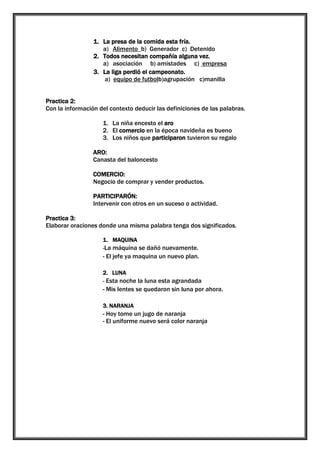 1. La presa de la comida esta fría.
a) Alimento b) Generador c) Detenido
2. Todos necesitan compañía alguna vez.
a) asociación b) amistades c) empresa
3. La liga perdió el campeonato.
a) equipo de futbolb)agrupación c)manilla
Practica 2:
Con la información del contexto deducir las definiciones de las palabras.
1. La niña encesto el aro
2. El comercio en la época navideña es bueno
3. Los niños que participaron tuvieron su regalo
ARO:
Canasta del baloncesto
COMERCIO:
Negocio de comprar y vender productos.
PARTICIPARÓN:
Intervenir con otros en un suceso o actividad.
Practica 3:
Elaborar oraciones donde una misma palabra tenga dos significados.
1. MAQUINA
-La máquina se dañó nuevamente.

- El jefe ya maquina un nuevo plan.
2. LUNA
- Esta noche la luna esta agrandada

- Mis lentes se quedaron sin luna por ahora.
3. NARANJA

- Hoy tome un jugo de naranja
- El uniforme nuevo será color naranja

 