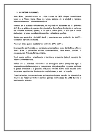 2. REDACTAR EL ENSAYO:
Santa Rosa, cantón fundado un 15 de octubre de 1859, adopta su nombre en
honor a la Virgen Santa Rosa (de Lima), patrona de la ciudad, o también
mencionada como ``ciudad benemérita´´.
Ubicada en el sudoeste ecuatoriano, en la parte sur occidental de la provincia
deEl Oro, se sitúa en la margen derecha del rio Santa Rosa, limitando al norte con
los cantones Machala y pasaje, al sur con el cantón piñas, al este con el cantón
Atahualpa y al oeste con el cantón arenillas y el océano pacífico.
Bordea una superficie de 889.3 km2 y cuenta con una población de 68.371
habitantes aproximadamente.
Posee un Clima que se puede tornar entre los 24º c a 30º c.
Se encuentra conformado por parroquias urbanas tales como Santa Rosa y Nuevo
Santa Rosa, y parroquias rurales como bellavista, bella maría, jambelí, la
avanzada, san Antonio, Torata, victoria.
En el marco político, actualmente el cantón se encuentra bajo el mandato del
alcalde Clemente Bravo.
Dentro de la actividad económica se distinguen como principales ejes la
producción agrícola,ganadera, y camaronera; además explota recursos auríferos,
la pesca artesanal y la pequeña industria vinícola. Entre estas resalta como
pionera en laproducción de camarón, en piscinas en el país y el mundo.
Entre los hechos trascendentes de su historia sobresale su valor de reconstruirse
después de haber quedado en cenizas por los bombardeos de 1941 durante la
leve invasión peruana.

 