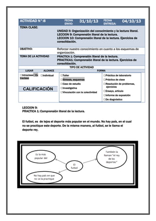 ACTIVIDAD N°:8

1

FECHA
ENVIO:

31/10/13

FECHA
ENTREGA:

04/10/13

TEMA CLASE:
UNIDAD II: Organización del conocimiento y la lectura literal.
LECCION 9: Comprensión literal de la lectura.
LECCION 10: Comprensión literal de la lectura. Ejercicios de
consolidación.
OBJETIVO:
TEMA DE LA ACTIVIDAD

Reforzar nuestro conocimiento en cuanto a los esquemas de
organización.
PRACTICA 1: Comprensión literal de la lectura.
PRACTICA1: Comprensión literal de la lectura. Ejercicios de
consolidación.
TIPO DE ACTIVIDAD

LUGAR

ALCANCE

□Intraclase□Ex □Individual
traclase

□Grupal

CALIFICACIÓN

FORMA

□Taller
□Síntesis, esquemas
□Caso de estudio
□Investigativa
□Vinculación con la colectividad

□Práctica de laboratorio
□Práctica de clase
□Resolución de problemas,
ejercicios

□Ensayo, artículo
□Informe de exposición
□De diagnóstico

LECCION 9:
PRACTICA 1: Comprensión literal de la lectura.
El futbol, es de lejos el deporte más popular en el mundo. No hay país, en el cual
no se practique este deporte. De la misma manera, al futbol, se le llama el
deporte rey.

 