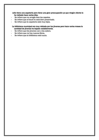 Julio tiene una zapatería pero tiene una gran preocupación ya que ningún cliente lo
ha visitado hace varios días.
Se infiere que no arregla bien los zapatos.
Se infiere que el local no está bien presentado.
Se infiere que la zapatería está muy lejos.
La biblioteca municipal era muy visitada por los jóvenes pero hace varios meses la
cantidad de jóvenes ha bajado notablemente.
Se infiere que los jóvenes van a los cybers.
Se infiere que no hay nuevos libros.
Se infiere que la biblioteca está sucia.

 
