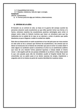 1. f. Impasibilidad del ánimo.
2. f. Dejadez, indolencia, falta de vigor o energía.
Conjeturar:
(Del lat. coniecturāre).
1. tr. Formar juicio de algo por indicios y observaciones.

3) SÍNTESIS DE LO LEÍDO.
El Corazón es un animal en celo, se basa en la guerra del cenepa cuando los
peruanos atacaron suela ecuatoriano ya que ellos querían tomar sus tierras a la
fuerza, entonces nosotros los ecuatorianos pusimos estrategias para evitar el
ataque como relata la historia tuvimos que hacer un simulacro para que los
habitantes de la cuidad de la Loja no se alarmen y evitar el pánico que podía
desatarse ya que si llegaran a saber la verdad tan rápido.
Este obra se desenvolvió en suelo ecuatoriano al sur del país para ser mas exactos
en este echo se da a conocer que hicimos los ecuatorianos y los amores que se
dieron al transcurso de la historia da entender que para el amor no existe edad ni
color alguno no condición social o económica el amor es un sentimiento sublime
que nace de una relación furtiva pasional lujuriosa e incluso desde el mismo
rencor o del orgullo sutil de una pareja embebida en su dinero o falsa clase social
lo que avía pasado pues ella de inmediato acudió al hospital donde Dani se
encontraba con su padre pues ai se darían escenas de enojos, impotencia y
angustia ante lo la música es parte de nuestra identidad de nuestras raíces.

 