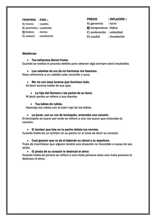 FRONTERA : PAÍS ::
A) marco
: cuadro
B) perímetro : cuadrado
C) lindero
: terreo
D) océano : continente

PRECIO
: INFLACIÓN ::
A) ganancia
: lucro
B) temperatura : fiebre
C) aceleración : velocidad
D) caudal
: inundación

Metáforas:
Tus esfuerzos dieron frutos
Cuando se realiza el proceso debido para obtener algo siempre dará resultados.
Los cabellos de oro de mi hermana me fascinan.
Hace referencia a un cabello color amarillo o suco.
Me vio con esos luceros que iluminan todo.
Al decir luceros habla de sus ojos.
La hija del General y las perlas de su boca.
Al decir perlas se refiere a sus dientes.
Tus labios de rubíes.
Asemeja los rubíes con el color rojo de los labios.
La joven, con su voz de terciopelo, entonaba una canción.
El terciopelo es suave por ende se refiere a una voz suave que entonaba la
canción.
El tambor que late en tu pecho delata tus nervios.
Cuando habla de un tambor en su pecho en si trata de decir su corazón.
Cual gusano que va de sí tejiendo su cárcel y su sepultura
Trata de manifestar que alguien tendrá una situación no favorable a causa de sus
actos.
El pirata de su corazón le destrozó el alma
Cuando habla de piratas se refiere a una mala persona ósea una mala persona le
destrozo el alma.

 