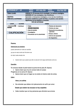 ACTIVIDAD N°: 12

1

TEMA CLASE:

UNIDAD IV: El proceso de la analogía y la lectura analógica.
LECCION 17: Las analogías y las metáforas.
Aprender a interpretar analogías y a su ves las metáforas.

OBJETIVO:
TEMA DE LA ACTIVIDAD
LUGAR

FECHA
ENVIO:

07/11/13

FECHA
ENTREGA:

11/11/13

Encontrar metáforas a partir del libro, un poema y una canción.
Significado de las palabras a consultar.
TIPO DE ACTIVIDAD

ALCANCE

□Intraclase□Ex □Individual
traclase

□Grupal

CALIFICACIÓN

FORMA

□Taller
□Síntesis, esquemas
□Caso de estudio
□Investigativa
□Vinculación con la colectividad

□Práctica de laboratorio
□Práctica de clase
□Resolución de problemas,
ejercicios

□Ensayo, artículo
□Informe de exposición
□De diagnóstico

Poema:
Admiración sin idolatría
puedo admirarte sin verte sin sentirte
ya que en esta noche tan fría teme vas
sin decir nada amada mia

Quiere decir que a pesar que ella no esta ahí el la sigue admirando como es

Canción:
Te conozco desde el pelo hasta la punta de los pies (R. Arjona)
Quiere decir que el ya le conoce todo el cuerpo
Pingüinos en la cama (R. Arjona)
Quiere decir que en hogar ya no existe el mismo calor de antes.
Libro:
Ama y no sufras
Da entender que debes vivir plenamente sin sufrir por amor
Desde que existen las excusas no hay culpables
Cabe recalcar que no hay personas que afronten sus errores

 
